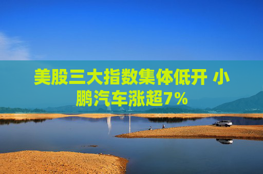 美股三大指数集体低开 小鹏汽车涨超7%