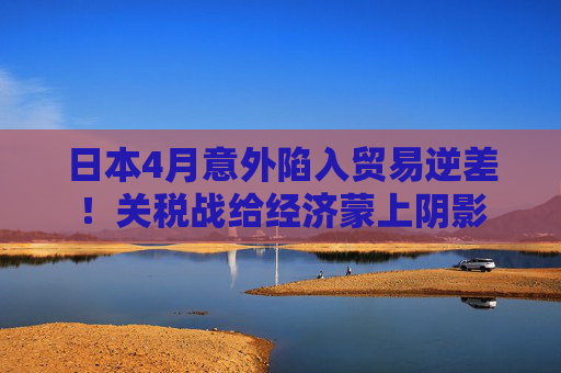 日本4月意外陷入贸易逆差！关税战给经济蒙上阴影  第1张