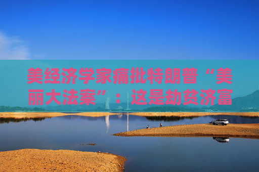 美经济学家痛批特朗普“美丽大法案”：这是劫贫济富