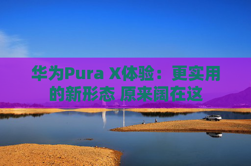 华为Pura X体验：更实用的新形态 原来阔在这
