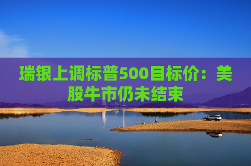 瑞银上调标普500目标价:美股牛市仍未结束