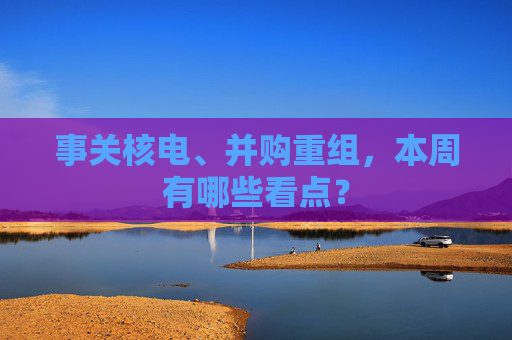 事关核电、并购重组，本周有哪些看点？