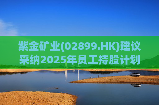 紫金矿业(02899.HK)建议采纳2025年员工持股计划