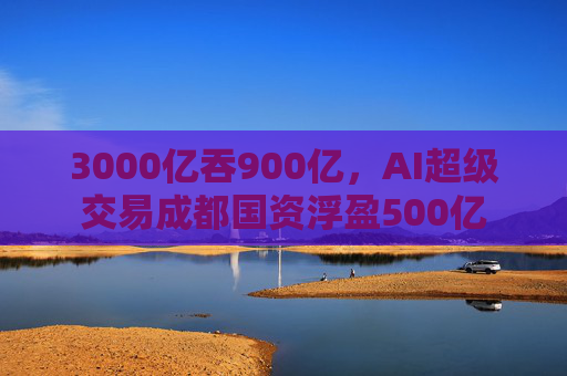 3000亿吞900亿，AI超级交易成都国资浮盈500亿
