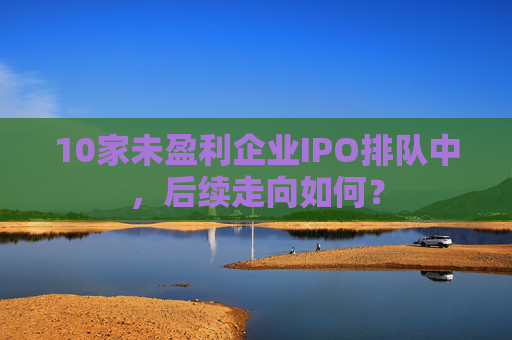 10家未盈利企业IPO排队中，后续走向如何？
