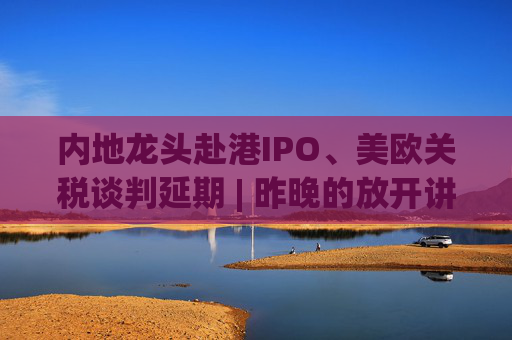 内地龙头赴港IPO、美欧关税谈判延期 | 昨晚的放开讲太干了，抓紧时间看回放！