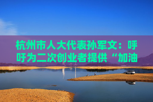 杭州市人大代表孙军文：呼吁为二次创业者提供“加油包”，让中场休息的中年人“拍拍灰尘 重战江湖”  第1张