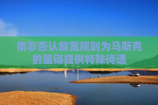 南非否认放宽规则为马斯克的星链提供特殊待遇