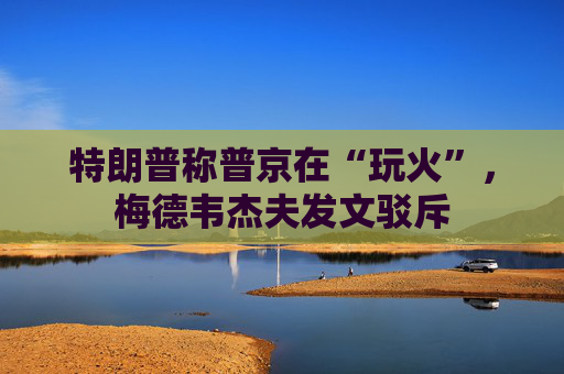 特朗普称普京在“玩火”，梅德韦杰夫发文驳斥