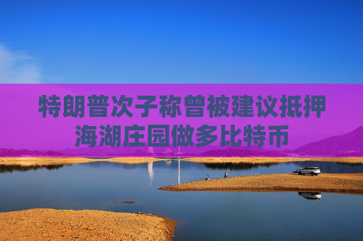 特朗普次子称曾被建议抵押海湖庄园做多比特币