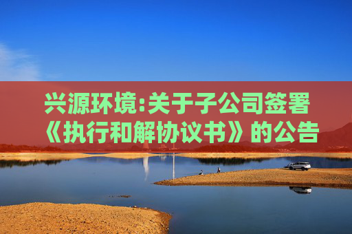 兴源环境:关于子公司签署《执行和解协议书》的公告