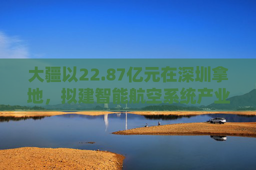 大疆以22.87亿元在深圳拿地，拟建智能航空系统产业全球总部