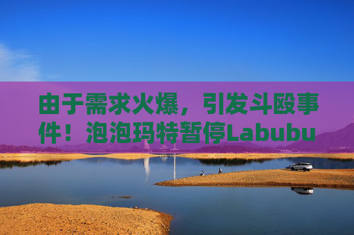 由于需求火爆，引发斗殴事件！泡泡玛特暂停Labubu在英国销售，计划在6月前将该产品从英国门店全面下架