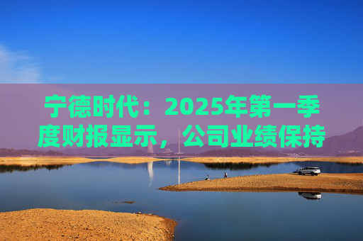 宁德时代：2025年第一季度财报显示，公司业绩保持稳定增长，实现营业收入847.05亿元