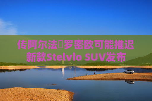 传阿尔法・罗密欧可能推迟新款Stelvio SUV发布