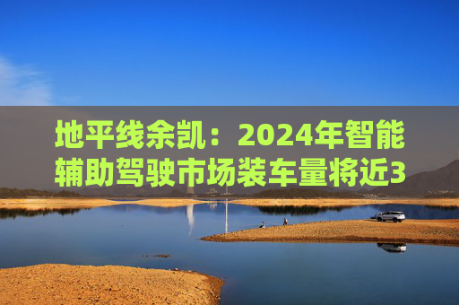 地平线余凯：2024年智能辅助驾驶市场装车量将近300万台，市场份额第一