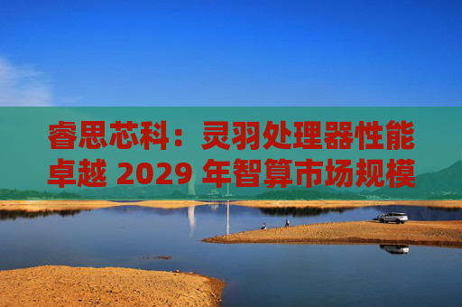 睿思芯科：灵羽处理器性能卓越 2029 年智算市场规模可期