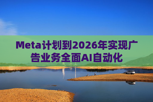Meta计划到2026年实现广告业务全面AI自动化  第1张