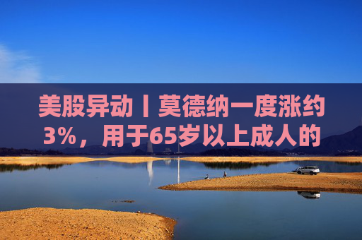 美股异动丨莫德纳一度涨约3%，用于65岁以上成人的下一代新冠疫苗获批