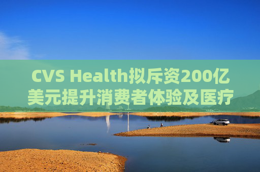 CVS Health拟斥资200亿美元提升消费者体验及医疗行业互操作性