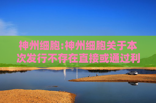 神州细胞:神州细胞关于本次发行不存在直接或通过利益相关方向参与认购的投资者提供财务资助或补偿的公告