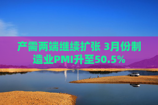 产需两端继续扩张 3月份制造业PMI升至50.5%