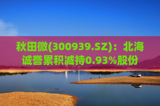 秋田微(300939.SZ)：北海诚誉累积减持0.93%股份