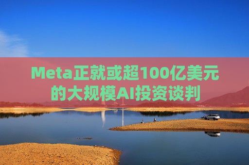 Meta正就或超100亿美元的大规模AI投资谈判