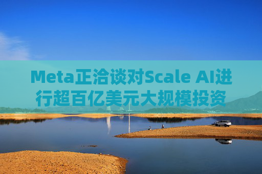 Meta正洽谈对Scale AI进行超百亿美元大规模投资