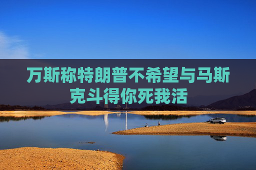 万斯称特朗普不希望与马斯克斗得你死我活