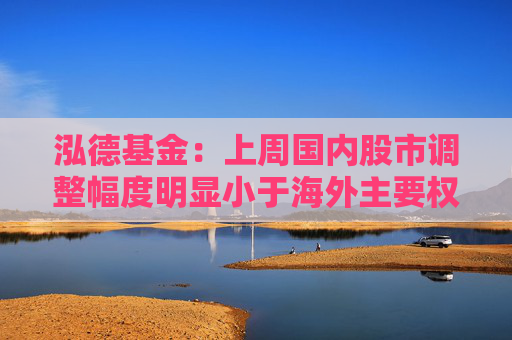 泓德基金:上周国内股市调整幅度明显小于海外主要权益指数