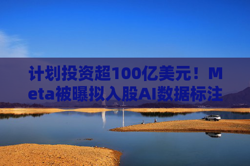 计划投资超100亿美元！Meta被曝拟入股AI数据标注公司