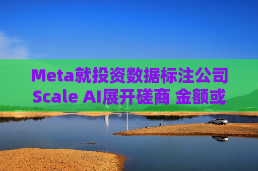 Meta就投资数据标注公司Scale AI展开磋商 金额或超100亿美元